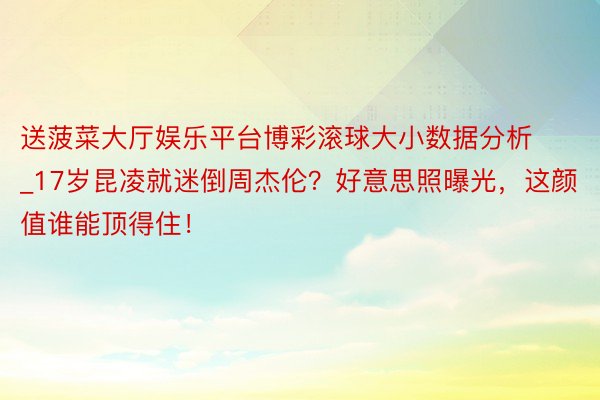 送菠菜大厅娱乐平台博彩滚球大小数据分析_17岁昆凌就迷倒周杰伦？好意思照曝光，这颜值谁能顶得住！