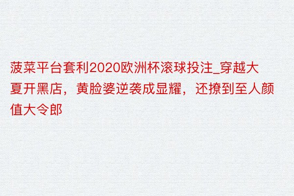 菠菜平台套利2020欧洲杯滚球投注_穿越大夏开黑店，黄脸婆逆袭成显耀，还撩到至人颜值大令郎