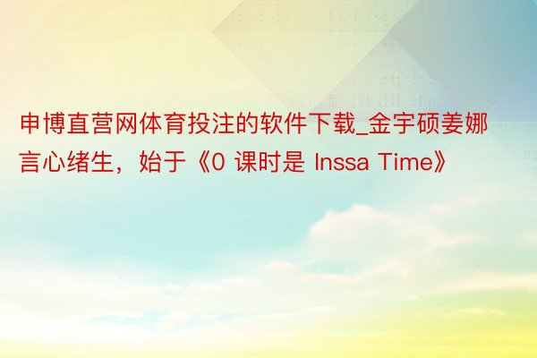 申博直营网体育投注的软件下载_金宇硕姜娜言心绪生，始于《0 课时是 Inssa Time》