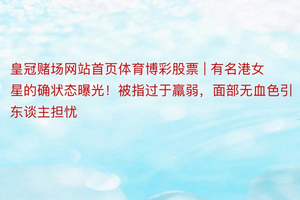 皇冠赌场网站首页体育博彩股票 | 有名港女星的确状态曝光！被指过于羸弱，面部无血色引东谈主担忧