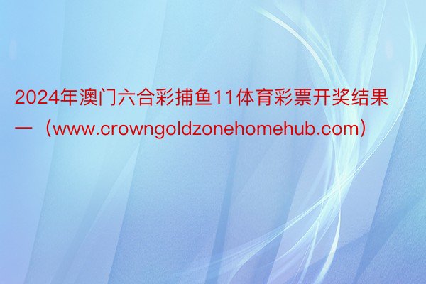 2024年澳门六合彩捕鱼11体育彩票开奖结果一（www.crowngoldzonehomehub.com）