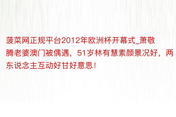 菠菜网正规平台2012年欧洲杯开幕式_萧敬腾老婆澳门被偶遇，51岁林有慧素颜景况好，两东说念主互动好甘好意思！