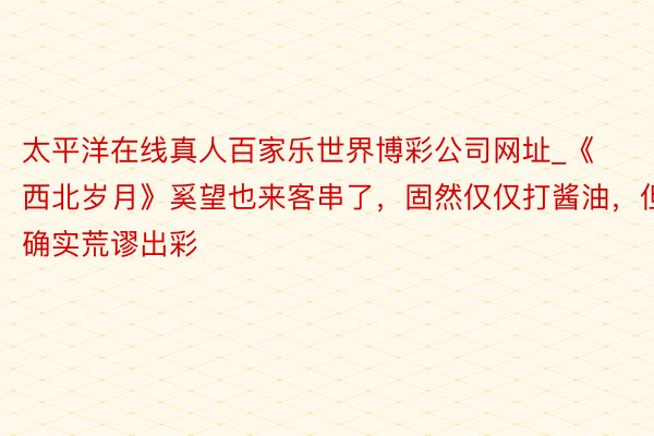 太平洋在线真人百家乐世界博彩公司网址_《西北岁月》奚望也来客串了，固然仅仅打酱油，但确实荒谬出彩