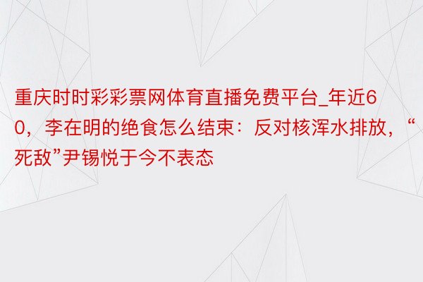 重庆时时彩彩票网体育直播免费平台_年近60，李在明的绝食怎么结束：反对核浑水排放，“死敌”尹锡悦于今不表态