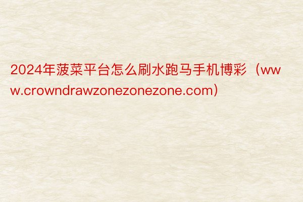 2024年菠菜平台怎么刷水跑马手机博彩（www.crowndrawzonezonezone.com）