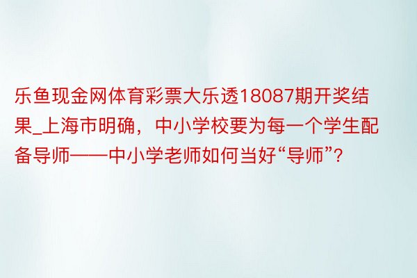 乐鱼现金网体育彩票大乐透18087期开奖结果_上海市明确，中小学校要为每一个学生配备导师——中小学老师如何当好“导师”？