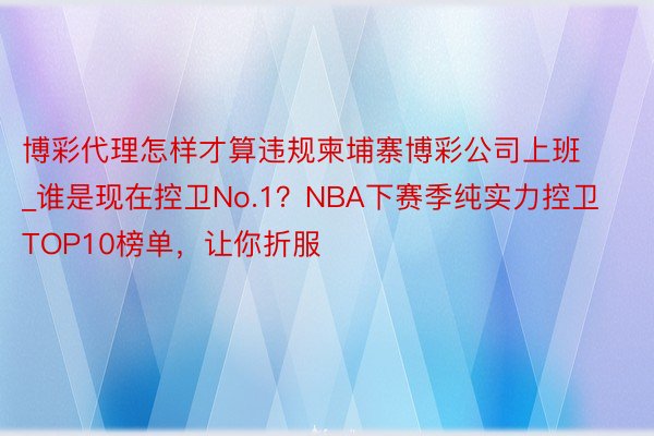 博彩代理怎样才算违规柬埔寨博彩公司上班_谁是现在控卫No.1？NBA下赛季纯实力控卫TOP10榜单，让你折服