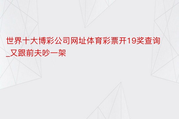 世界十大博彩公司网址体育彩票开19奖查询_又跟前夫吵一架