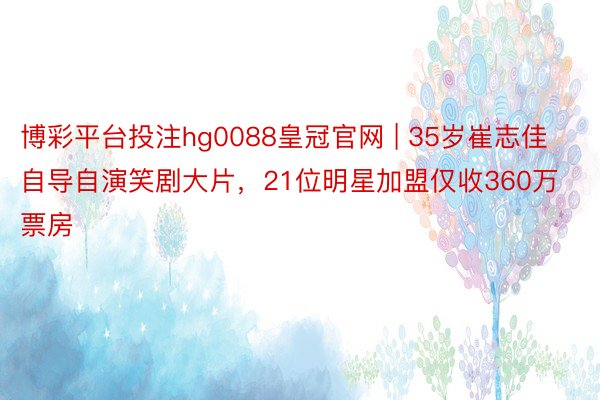 博彩平台投注hg0088皇冠官网 | 35岁崔志佳自导自演笑剧大片，21位明星加盟仅收360万票房