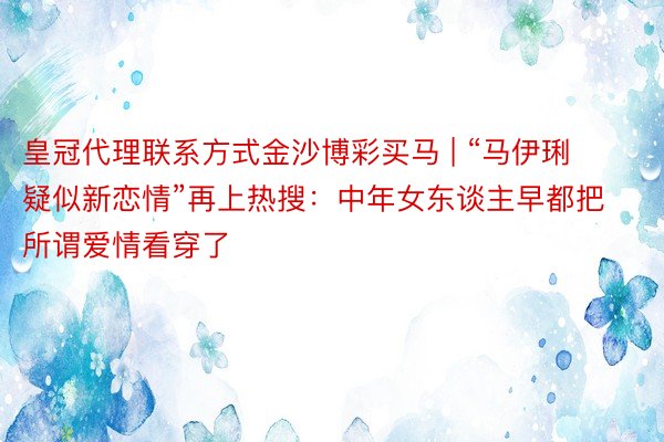 皇冠代理联系方式金沙博彩买马 | “马伊琍疑似新恋情”再上热搜：中年女东谈主早都把所谓爱情看穿了