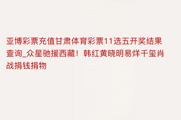 亚博彩票充值甘肃体育彩票11选五开奖结果查询_众星驰援西藏！韩红黄晓明易烊千玺肖战捐钱捐物