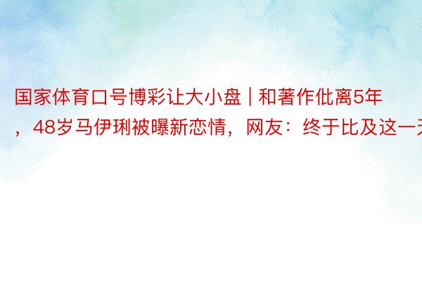 国家体育口号博彩让大小盘 | 和著作仳离5年，48岁马伊琍被曝新恋情，网友：终于比及这一天