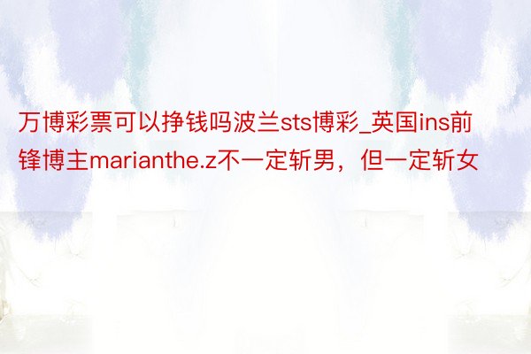 万博彩票可以挣钱吗波兰sts博彩_英国ins前锋博主marianthe.z不一定斩男，但一定斩女