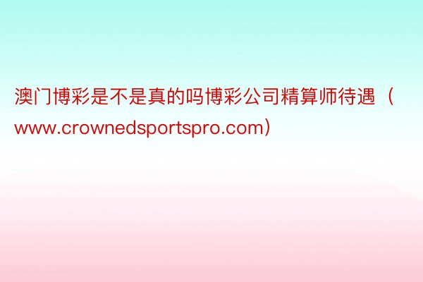 澳门博彩是不是真的吗博彩公司精算师待遇（www.crownedsportspro.com）