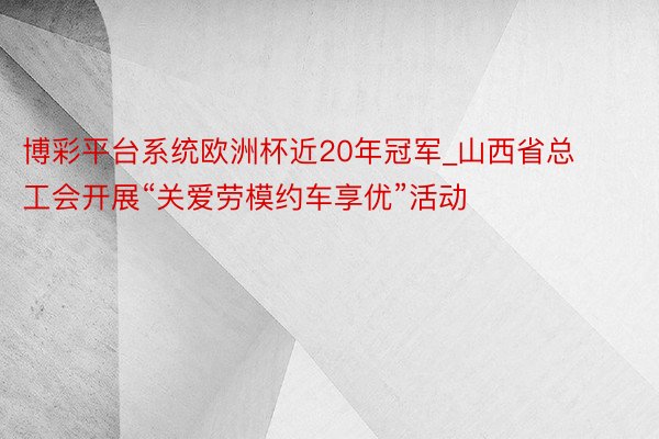 博彩平台系统欧洲杯近20年冠军_山西省总工会开展“关爱劳模约车享优”活动