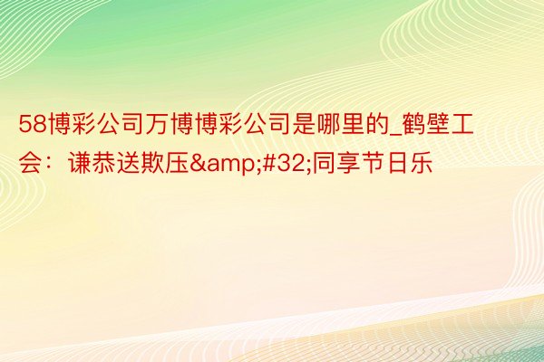 58博彩公司万博博彩公司是哪里的_鹤壁工会：谦恭送欺压&#32;同享节日乐