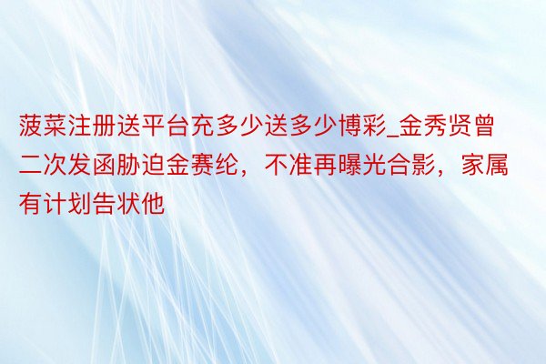 菠菜注册送平台充多少送多少博彩_金秀贤曾二次发函胁迫金赛纶,不准再曝光合影,家属有计划告状他