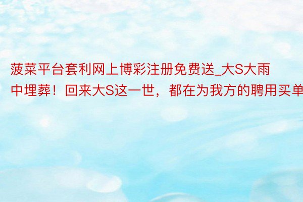 菠菜平台套利网上博彩注册免费送_大S大雨中埋葬!回来大S这一世,都在为我方的聘用买单