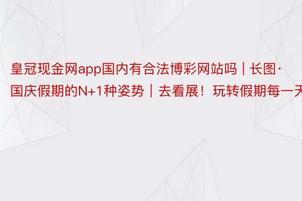 皇冠现金网app国内有合法博彩网站吗 | 长图·国庆假期的N+1种姿势|去看展!玩转假期每一天