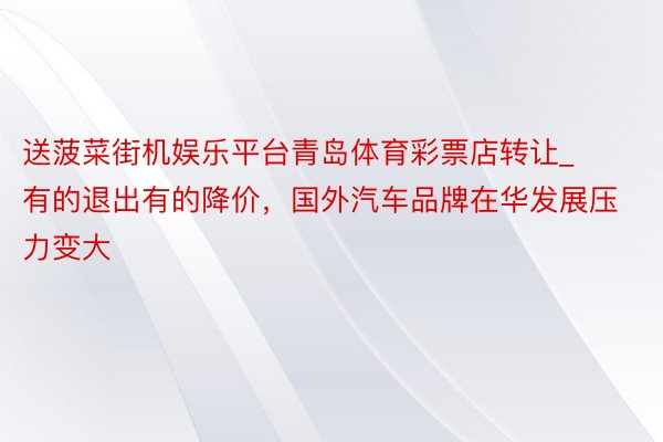 送菠菜街机娱乐平台青岛体育彩票店转让_有的退出有的降价,国外汽车品牌在华发展压力变大